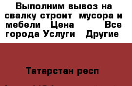 Выполним вывоз на свалку строит. мусора и мебели › Цена ­ 500 - Все города Услуги » Другие   . Татарстан респ.